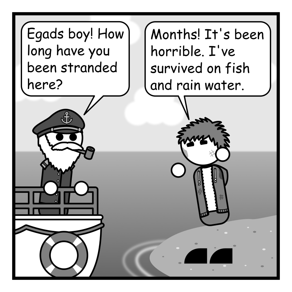 A 4 panel grayscale comic featuring a sea captain in a boat approaching a dirty man with messy hair (Jim) who is stranded on a desert island.
Panel 1.
Captain, shocked: Egads boy! How long have you been stranded here?
Jim, upset: Months! It's been horrible. I've survived on fish and rain water.
Panel 2.
Captain, jolly: Well, hop on board. Let's get you back to civilization.
Jim: Wait! Throw me a newspaper first.
Panel 3.
A close up on Jim reading a newspaper.
Panel 4.
Jim: Yeah... no. I'm good. This hell is preferable.
Captain: Understandable.